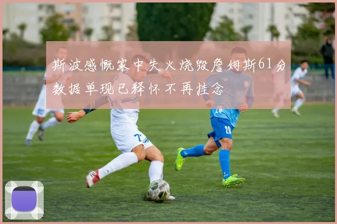 斯波感慨家中失火烧毁詹姆斯61分数据单现已释怀不再挂念